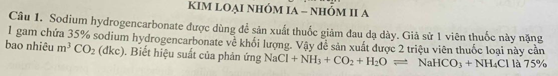 KIM LOẠI NHÓM IA - NHÓM II A 
Câu 1. Sodium hydrogencarbonate được dùng đề sản xuất thuốc giảm đau dạ dày. Giả sử 1 viên thuốc này nặng 
1 gam chứa 35% sodium hydrogencarbonate về khối lượng. Vậy để sản xuất được 2 triệu viên thuốc loại này cần 
bao nhiêu m^3CO_2(dkc). Biết hiệu suất của phản ứng NaCl+NH_3+CO_2+H_2Oleftharpoons NaHCO_3+NH_4Cl là 75°