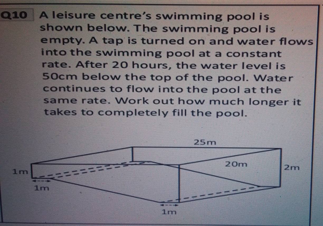 A leisure centre’s swimming pool is 
shown below. The swimming pool is 
empty. A tap is turned on and water flows 
into the swimming pool at a constant 
rate. After 20 hours, the water level is
50cm below the top of the pool. Water 
continues to flow into the pool at the 
same rate. Work out how much longer it 
takes to completely fill the pool.