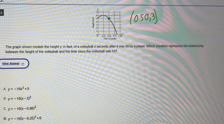 The graph shown models the height y, in feet, of a volleyball x seconds after it was hit by a player. Which equation represents the relationship
between the height of the volleyball and the time since the volleyball was hit?
View Answer v
A y=-16x^2+5
B. y=-16(x-5)^2
C. y=-16(x-0.86)^2
D. y=-16(x-0.25)^2+6