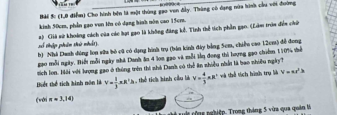 Tăm Trí Liệh hệ o 
Bài 5: (1,0 điểm) Cho hình bên là một thủng gạo vun đầy. Thúng có dạng nửa hình cầu với đường 
kinh 50cm, phần gạo vun lên có dạng hình nón cao 15cm. 
a) Giả sử khoảng cách của các hạt gạo là không đáng kể, Tính thể tích phần gạo. (Làm tròn đến chữ 
số thập phân thứ nhất). 
b) Nhà Danh dùng lon sữa bò cũ có dạng hình trụ (bán kính đảy bằng 5cm, chiều cao 12cm) đề đong 
gạo mỗi ngày. Biết mỗi ngày nhà Danh ăn 4 lon gạo và mỗi lần đong thì lượng gạo chiếm 110% thể 
tích lon. Hỏi với lượng gạo ở thúng trên thì nhà Danh có thể ăn nhiều nhất là bao nhiêu ngày? 
Biết thể tích hình nón là V= 1/3 .π .R^2.h , thể tích hình cầu là V= 4/3 .π .R^3 và thể tích hình trụ là V=π .r^2.h
(với π approx 3,14)
nuộ xuật cộng nghiệp. Trong tháng 5 vừa qua quản lí