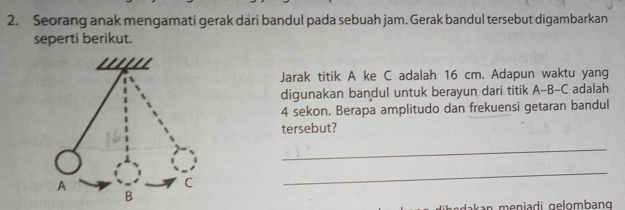 Seorang anak mengamati gerak dari bandul pada sebuah jam. Gerak bandul tersebut digambarkan 
seperti berikut. 
Jarak titik A ke C adalah 16 cm. Adapun waktu yang 
digunakan bandul untuk berayun dari titik A-B-C adalah
4 sekon. Berapa amplitudo dan frekuensi getaran bandul 
tersebut? 
_ 
_ 
dakan meniadi gelombang