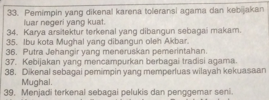 Pemimpin yang dikenal karena toleransi agama dan kebijakan 
luar negeri yang kuat. 
34. Karya arsitektur terkenal yang dibangun sebagai makam. 
35. Ibu kota Mughal yang dibangun oleh Akbar. 
36. Putra Jehangir yang meneruskan pemerintahan. 
37. Kebijakan yang mencampurkan berbagai tradisi agama. 
38. Dikenal sebagai pemimpin yang memperluas wilayah kekuasaan 
Mughal. 
39. Menjadi terkenal sebagai pelukis dan penggemar seni.