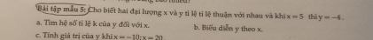 Bài tập mẫu 5: Cho biết hai đại lượng x và y tỉ lệ tỉ lệ thuận với nhau và khi x=5 thì y=-4. 
a. Tìm hệ số tỉ lệ k của y đối với x. b. Biểu diễn y theo x.
c. Tính giá trị của y khi x=-10-x=20