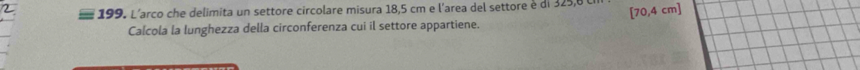 L’arco che delimita un settore circolare misura 18,5 cm e l’area del settore è di 325,8
Calcola la lunghezza della circonferenza cui il settore appartiene. [70,4 cm]