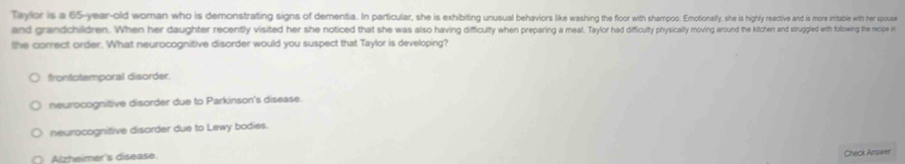 Tayler is a 65-year -old woman who is demonstrating signs f dementa.n particular, she xiu otonaly, hes ihy resctiv and is more intable with her spouse
and grandchildren. When her daughter recently visited her she noeded that she was also havig iiwe Tayor had difcuty pysithcht ith inh ihe and trugled it following the recipe in
the correct order. What neurocognitive disorder would you suspect that Taylor is developing?
frontotemporal disorder.
neurocognitive disorder due to Parkinson's disease.
neurocognitive disorder due to Lewy bodies.
Alzheimer's disease.
Check Answer