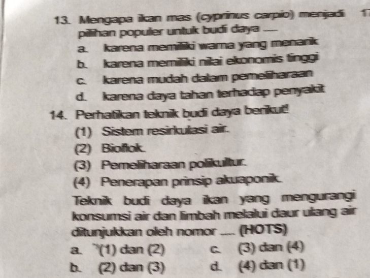 Mengapa ikan mas (cyprinus carpio) menjadi 1
pilihan populer untuk budi daya_
a. karena memiliki warna yang menank
b. karena memiliki nilai ekonomis tinggi
c. karena mudah dalam pemeliharaan
d. karena daya tahan terhadap penyakit
14. Perhatikan teknik budi daya berikut!
(1) Sistem resirkulasi air.
(2) Bioflok.
(3) Pemeliharaan polikultur.
(4) Penerapan prinsip akuaponik.
Teknik budi daya ikan yang mengurangi
konsumsi air dan limbah melalui daur ulang air
ditunjukkan oleh nomor_ (HOTS)
a. ”(1) dan (2) c. (3) dan (4)
b. (2) dan (3) d. (4) dan (1)