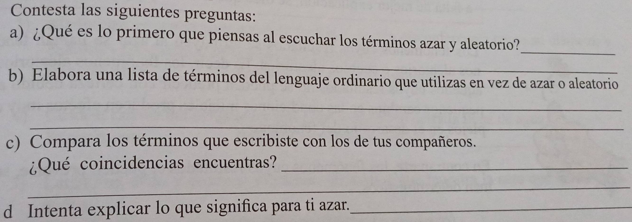 Contesta las siguientes preguntas: 
a) ¿Qué es lo primero que piensas al escuchar los términos azar y aleatorio?_ 
_ 
b) Elabora una lista de términos del lenguaje ordinario que utilizas en vez de azar o aleatorio 
_ 
_ 
c) Compara los términos que escribiste con los de tus compañeros. 
¿Qué coincidencias encuentras?_ 
_ 
d Intenta explicar lo que significa para ti azar._