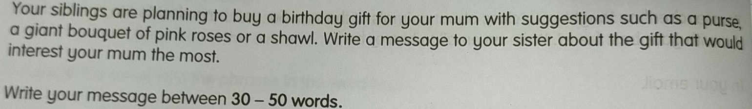 Your siblings are planning to buy a birthday gift for your mum with suggestions such as a purse, 
a giant bouquet of pink roses or a shawl. Write a message to your sister about the gift that would 
interest your mum the most. 
Write your message between 30 - 50 words.