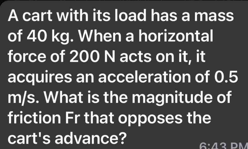 A cart with its load has a mass 
of 40 kg. When a horizontal 
force of 200 N acts on it, it 
acquires an acceleration of 0.5
m/s. What is the magnitude of 
friction Fr that opposes the 
cart's advance?
6:43 DM