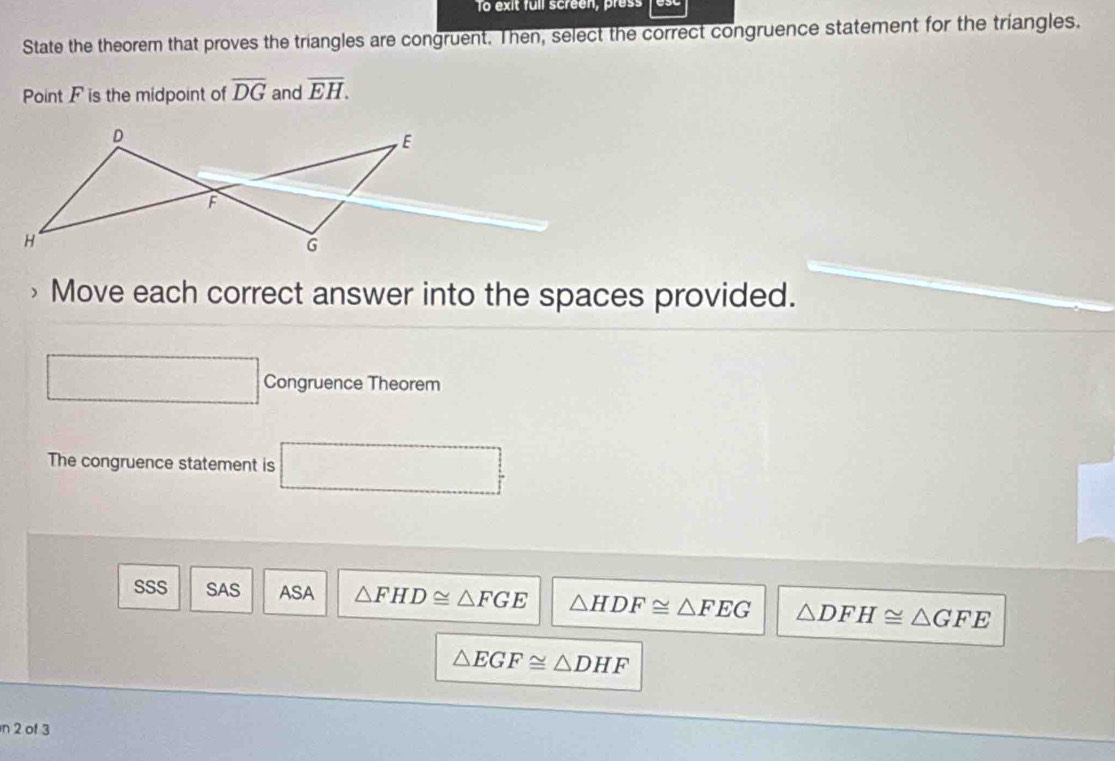 To exit full screen, press
State the theorem that proves the triangles are congruent. Then, select the correct congruence statement for the triangles.
Point F is the midpoint of overline DG and overline EH. 
Move each correct answer into the spaces provided.
Congruence Theorem
The congruence statement is □
SSS SAS ASA △ FHD≌ △ FGE △ HDF≌ △ FEG △ DFH≌ △ GFE
△ EGF≌ △ DHF
n 2 of 3