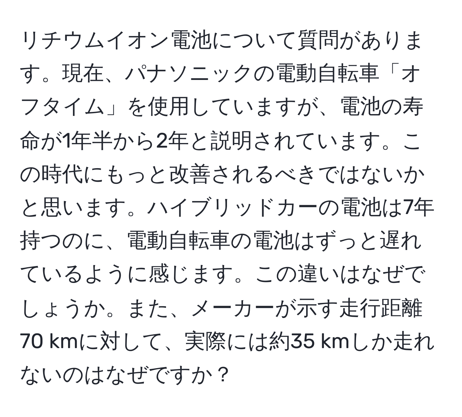 リチウムイオン電池について質問があります。現在、パナソニックの電動自転車「オフタイム」を使用していますが、電池の寿命が1年半から2年と説明されています。この時代にもっと改善されるべきではないかと思います。ハイブリッドカーの電池は7年持つのに、電動自転車の電池はずっと遅れているように感じます。この違いはなぜでしょうか。また、メーカーが示す走行距離70 kmに対して、実際には約35 kmしか走れないのはなぜですか？