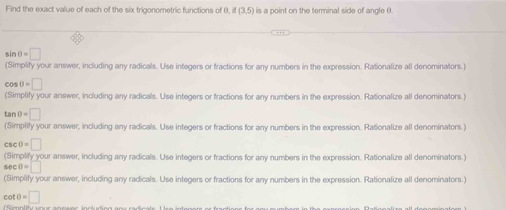 Find the exact value of each of the six trigonometric functions of 0, if (3,5) is a point on the terminal side of angle θ.
sin θ =□
(Simplify your answer, including any radicals. Use integers or fractions for any numbers in the expression. Rationalize all denominators.)
cos 0=□
(Simplify your answer, including any radicals. Use integers or fractions for any numbers in the expression. Rationalize all denominators.)
tan 0=□
(Simplify your answer, including any radicals. Use integers or fractions for any numbers in the expression. Rationalize all denominators.)
csc 0=□
(Simplify your answer, including any radicals. Use integers or fractions for any numbers in the expression. Rationalize all denominators.)
sec θ =□
(Simplify your answer, including any radicals. Use integers or fractions for any numbers in the expression. Rationalize all denominators.)
cot θ =□
i plify vour answer including an y radi e a ls U s e in te