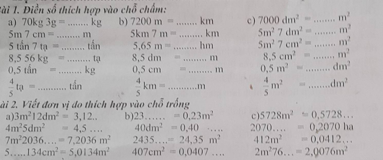 lài 1. Điền số thích hợp vào chỗ chấm:
a) 70kg3g=...kg b) 7200m=...km _ c) 7000dm^2= 111111 _ m^2
5m7cm= ...m __
5km7m=...km _
5m^27dm^2=... _ m^2
5tan 7ta= ...that an _
5,65m= ...hm _
5m^27cm^2= ... _ m^2
8,556kg= ...te....te _
8,5dm=...m
8.5cm^2=... _ m^2
_ 0,5that an=...kg
0,5cm=...m
0.5m^2= 1........ _ dm^2
 4/5 ta=...tin _
 4/5 km=...m _
 4/5 m^2= 111111 _ dm^2
2ài 2. Viết đơn vị đo thích hợp vào chỗ trống
a) 3m^212dm^2=3,12.. b) 23......=0,23m^2 c ) 5728m^2=0,5728...
4m^25dm^2=4,5...
40dm^2=0,40·s
2070.....=0,2070ha
7m^22036....=7,2036m^2 2435...=24,35m^2
412m^2=0,0412...
5...134cm^2=5,0134m^2 _ 407cm^2=0,0407...
2m^276...=2,0076m^2