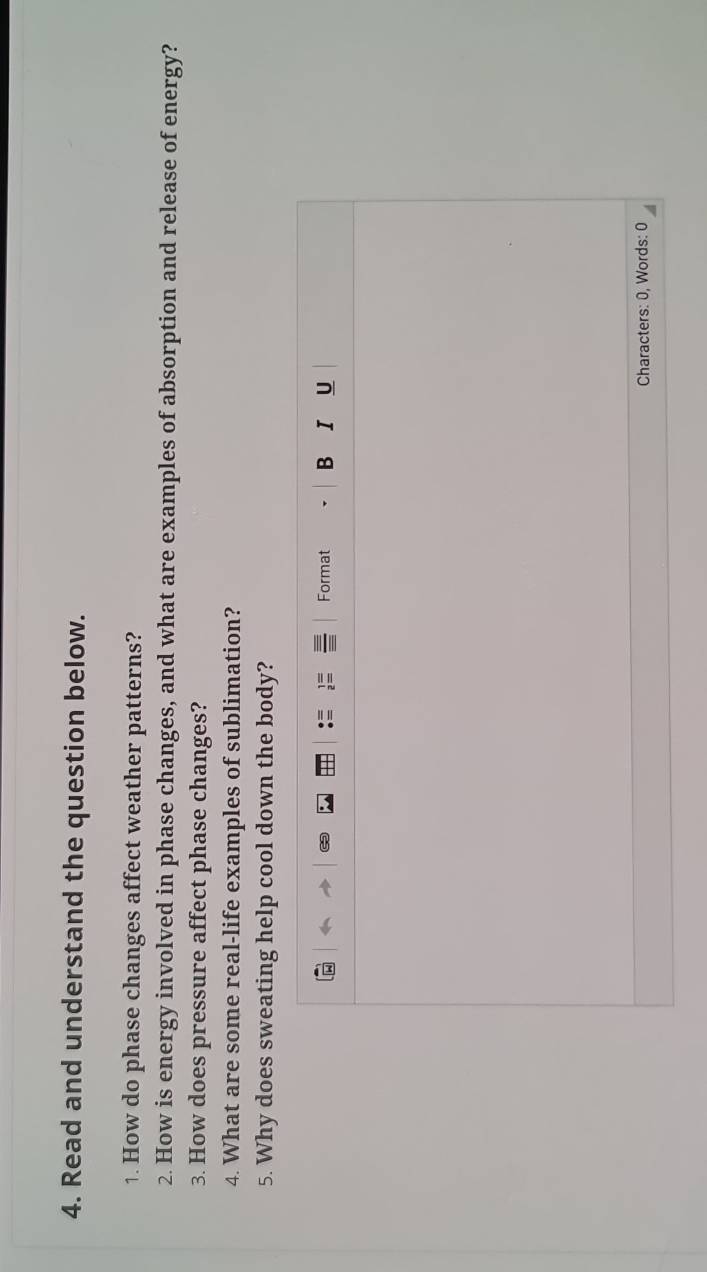 Read and understand the question below. 
1. How do phase changes affect weather patterns? 
2. How is energy involved in phase changes, and what are examples of absorption and release of energy? 
3. How does pressure affect phase changes? 
4. What are some real-life examples of sublimation? 
5. Why does sweating help cool down the body? 
Format B I U 
Characters: 0, Words: 0