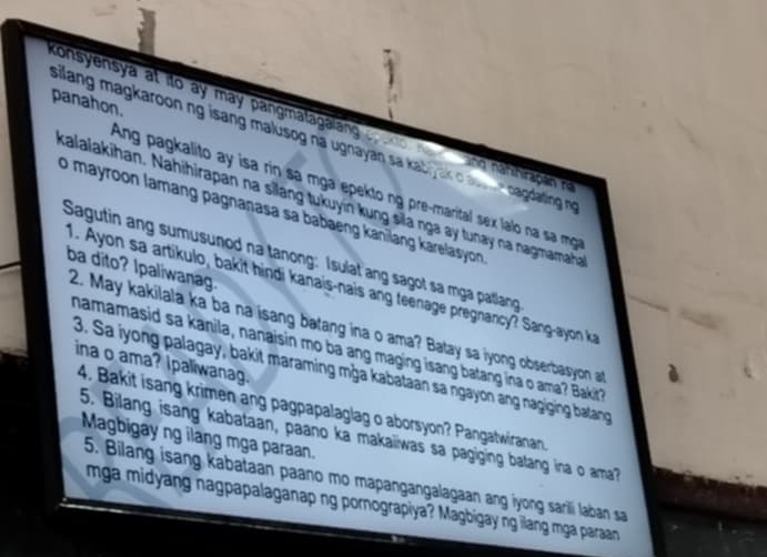 panahon. 
consyensya at ito ay may pangmatagalang gr ond ho and nahihirapain n 
silang magkaroon ng isang malusog na ugnayan sa kaby ak o a - e cagdating no 
Ang pagkalito ay isa rin sa mga epekto ng pre-marital sex lalo na s mg 
kalalakihan. Nahihirapan na silang tukuyin kung sila nga ay tunay na nagmamaha 
o mayroon lamang pagnanasa sa babaeng kanilang karelasyon . 
Sagutin ang sumusunod na tanong: Isulat ang sagot sa mga patlang 
ba dito? Ipaliwanag. 
1. Ayon sa artikulo, bakit hindi kanais-nais ang teenage pregnancy? Sang-ayon k 
2. May kakilala ka ba na isang batang ina o ama? Batay sa iyong obserbasyon at 
namamasid sa kanila, nanaisin mo ba ang maging isang batang ina o ama? Bakit? 
ina o ama? Ipaliwanag. 
3. Sa iyong palagay, bakit maraming mġa kabataan sa ngayon ang nagiging batang 
4. Bakit isang krimen ang pagpapalaglag o aborsyon? Pangatwiranan 
5. Bilang isang kabataan, paano ka makaiiwas sa pagiging batang ina o ama? 
Magbigay ng ilang mga paraan. 
5. Bilang isang kabataan paano mo mapangangalagaan ang iyong sarili laban sa 
mga midyang nagpapalaganap ng pornograpiya? Magbigay ng ilang mga paraan