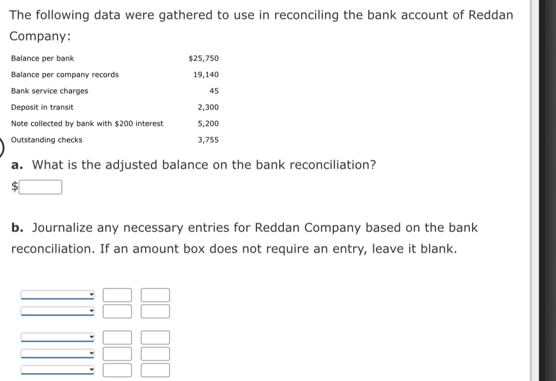 The following data were gathered to use in reconciling the bank account of Reddan 
Company: 
Balance per bank $25,750
Balance per company records 19,140
Bank service charges 45
Deposit in transit 2,300
Note collected by bank with $200 interest 5,200
Outstanding checks 3,755
a. What is the adjusted balance on the bank reconciliation? 
b. Journalize any necessary entries for Reddan Company based on the bank 
reconciliation. If an amount box does not require an entry, leave it blank.