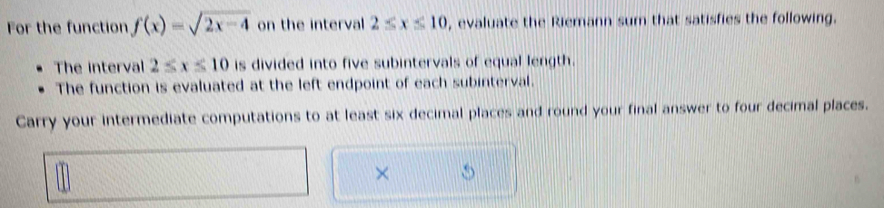 For the function f(x)=sqrt(2x-4) on the interval 2≤ x≤ 10 , evaluate the Riemann sum that satisfies the following. 
The interval 2≤ x≤ 10 is divided into five subintervals of equal length. 
The function is evaluated at the left endpoint of each subinterval. 
Carry your intermediate computations to at least six decimal places and round your final answer to four decimal places. 
×