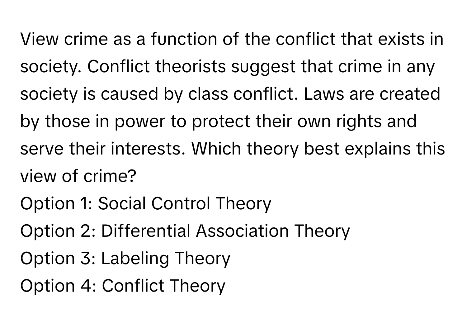 View crime as a function of the conflict that exists in society. Conflict theorists suggest that crime in any society is caused by class conflict. Laws are created by those in power to protect their own rights and serve their interests.  Which theory best explains this view of crime?

Option 1: Social Control Theory
Option 2: Differential Association Theory
Option 3: Labeling Theory
Option 4: Conflict Theory