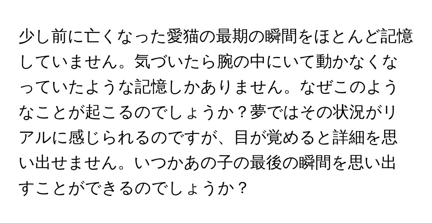 少し前に亡くなった愛猫の最期の瞬間をほとんど記憶していません。気づいたら腕の中にいて動かなくなっていたような記憶しかありません。なぜこのようなことが起こるのでしょうか？夢ではその状況がリアルに感じられるのですが、目が覚めると詳細を思い出せません。いつかあの子の最後の瞬間を思い出すことができるのでしょうか？