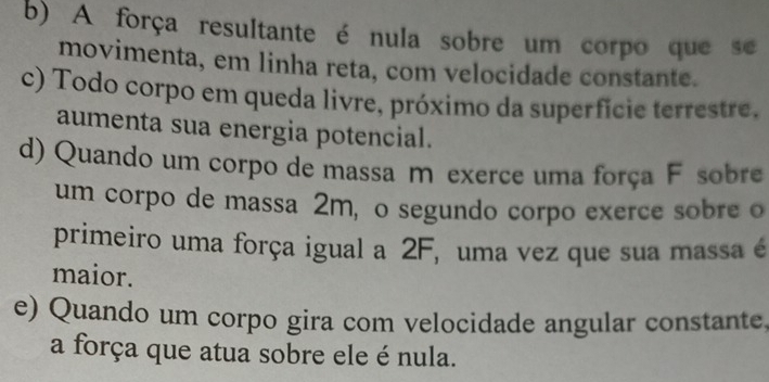 b) A força resultante é nula sobre um corpo que se
movimenta, em linha reta, com velocidade constante.
c) Todo corpo em queda livre, próximo da superfície terrestre.
aumenta sua energia potencial.
d) Quando um corpo de massa m exerce uma força F sobre
um corpo de massa 2m, o segundo corpo exerce sobre o
primeiro uma força igual a 2F, uma vez que sua massa é
maior.
e) Quando um corpo gira com velocidade angular constante,
a força que atua sobre ele é nula.