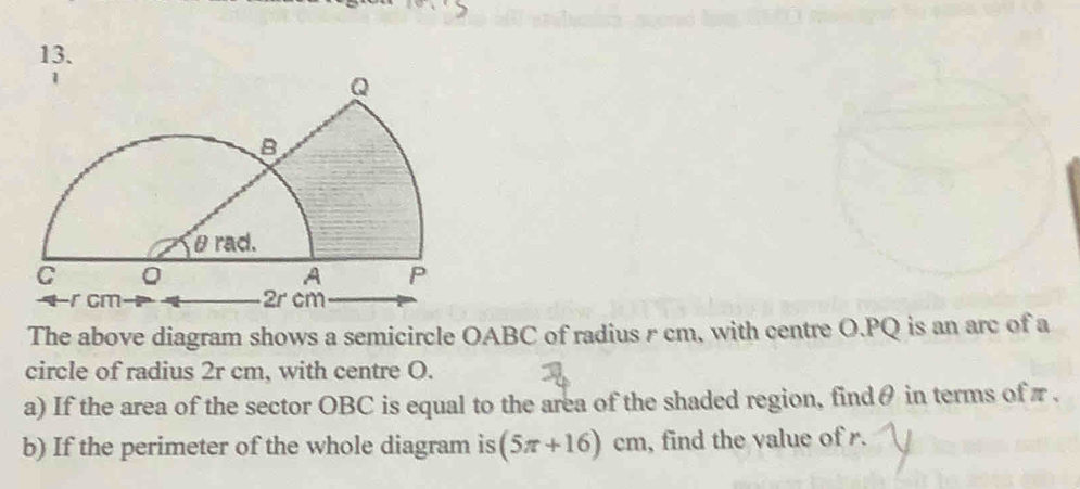 The above diagram shows a semicircle OABC of radius r cm, with centre O. PQ is an arc of a 
circle of radius 2r cm, with centre O. 
a) If the area of the sector OBC is equal to the area of the shaded region, findθ in terms of π. 
b) If the perimeter of the whole diagram is (5π +16)cm , find the value of r.