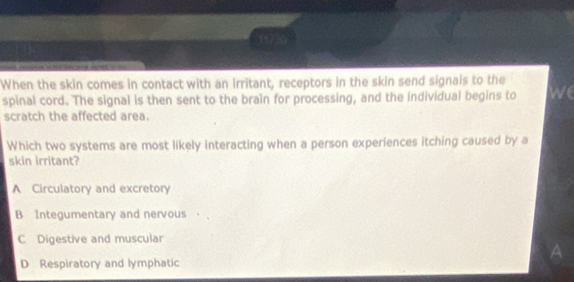 When the skin comes in contact with an irritant, receptors in the skin send signals to the
spinal cord. The signal is then sent to the braïn for processing, and the individual begins to we
scratch the affected area.
Which two systems are most likely interacting when a person experiences itching caused by a
skin irritant?
A Circulatory and excretory
B Integumentary and nervous ，
C Digestive and muscular
A
D Respiratory and lymphatic