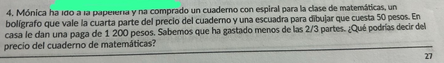Mónica ha 1do a la papelería y na comprado un cuaderno con espiral para la clase de matemáticas, un 
bolígrafo que vale la cuarta parte del precio del cuaderno y una escuadra para dibujar que cuesta 50 pesos. En 
casa le dan una paga de 1 200 pesos. Sabemos que ha gastado menos de las 2/3 partes. ¿Qué podrías decir del 
precio del cuaderno de matemáticas? 
27
