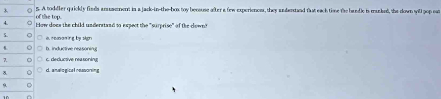 A toddler quickly finds amusement in a jack-in-the-box toy because after a few experiences, they understand that each time the handle is cranked, the clown will pop out
of the top.
4. How does the child understand to expect the "surprise" of the clown?
5. a. reasoning by sign
6. b. inductive reasoning
7. c. deductive reasoning
8. d. analogical reasoning
9.
10