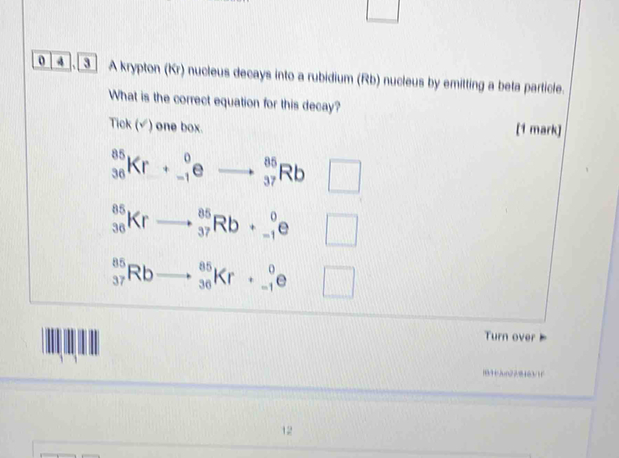 0 4 . ] A krypton (Kr) nucleus decays into a rubidium (Rb) nucleus by emitting a beta particle.
What is the correct equation for this decay?
Tick (√) one box.
[1 mark]
_(36)^(85)Kr+_(-1)^0eto _(37)^(85)Rb □
_(36)^(85)Krto _(37)^(85)Rb+_(-1)^0e□
_(37)^(85)Rbto _(36)^(85)Kr+_(-1)^0e□
Turn over 
18/443un22/8463/1f