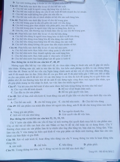 D. Tạo môi trường pháp lí thuận lợi cho sự phát triển kinh tế.
Câu 43: Phát biểu nào dưới đây là sai về chủ thể săn xuất
A. Chủ thể sân xuất là người cung cấp hàng hóa và dịch vụ.
B. Chú thể sản xuất sử dụng các yêu tố sản xuất đề kinh doanh thu lợi nhuậm
C. Chú thể sản xuất không bao gầm các nhà đầu tư.
D. Chú thể sản xuất cần có trách nhiệm xã bội khi sản xuất hàng hóa
Câu 44: Phát biểu nào dưới đây là sai về chà thể trung gian.
A. Chú thể trung gian là cầu nổi giữa săn xuất với tiểu dùng
B. Chú thể trung gian đâm nhiêm việc nhân nhỏi, tran đổi hàng hóa
C. Chủ thể trang gian là người trực tiếp tạo ra hàng hóa, dịch vụ.
D. Siêu thị, chợ, sản thương mai là hình thức tôm tại của chủ thể trung gian.
Cầu 45: Phát biểu nào đưới đây là sai về chủ thể tiêu dùng.
A. Chú thể tiêu dùng là người mụa hàng hóa và dịch vụ đề tiêu đùng
B. Chủ thể tiêu dùng mua hàng hóa để tiêu dùng cho sinh hoạt
C. Chủ thể tiêu dùng mua hàng hóa đề tiêa dùng cho sản xuất
D. Chú thể tiêu dùng không cần quan tâm đến trách nhiệm xã hội
Cầu 46: Phát biểu nào dưới đây là sai về chủ thể nhà nước.
A. Chú thể nhà mước thực hiện chức năng quân lý nên kinh tố
B. Chủ thể nhà nước thay doanh nghiệp săm xuất hàng hóa
C. Chủ thể nhà nước thực hiện quân lý nhà mước về kinh tễ
D. Chú thể nhà nước ban hành pháp luật để quân lý kinh sẻ.
Đọc thông tin và trã lời các câu hỏi 47, 48, 49
Những ngày đầu bắt tay vào chăn nuôi đề, do chưa năm vùng kĩ thuật nên anh H gặp rất nhiều
khó khăn. Không năn chi, anh tự sưu tâm tài liệu, tìm hiểu cách phòng và điều trị các chứng bênh
trên đàn đê. Được sự bỗ trợ vôn của Ngân hàng chính sách xã hội với số vòn trên 100 triệu đồng,
anh H đã mạnh dân tải đàn. Hiện đàn đề của gia đình anh H đã phát triển gản 1 000 com. Đỗ có đầu
ra cho sản phẩm anh H đã kết nổi với các nhà hàng và các khu du lịch để quảng bá và giới thiệu sản
phẩm nhờ đó mà thương hiệu thịt để đo anh H xây dựng ngày cáng được mội người đòn nhận, qua
đó góp phần mang lại thu nhập ỗn định, tạo việc làm cho nhiều người dân.
Câu 47: Vai trò của chủ thể kinh tế nhà nước được thể hiện trong thông tin trên như thể nào?
A. Chọ vay vền đễ kinh doanh B. Hỗ trợ về kỹ thuật chăn nuôi.
C. Tạo đầu ra cho sản phẩm D. Hỗ trợ giải quyết việc làm
Câu 48: Xét về bàn chất nền kinh tế, hoạt động của anh H gân liên với chủ thể nào đưới đây của nền
kinh tể? B. chú thể trung gian C. chủ thể nhà nước. D. Chủ thể tiêu dùng
A. Chú thể sản xuất
Câu 49: Để sản phẩm của minh đến được tới người tiêu dùng, anh H đã rất chủ trọng khâu nào dưới
dây. A. Nâng giả sản phẩm. B. Tạo nguồn đoanh thu.
C. Kết nổi với các nhà hàng. D. Giải quyết vẫn đề việc làm.
Đọc thông tin và trá lời các cầu hỏi 52, 51, 52, 53:
Chị V luôn cân nhắc đến các yêu tổ bảo vệ môi trường khi quyết định mua bắt kì sản phẩm nào.
Chị có thể trá số tiền cao họn cho sản 0hẩm có bao bì để tài chế hoặc tái sử dụng được. Chị V
thường chọn mua các sản phẩm làm từ tư nhiên như ống đũa bằng tre, bàn chải tre, bông tâm. Việc
làm của chị V vừa mang lại hiệu quả kinh tế vừa góp phần cái thiện môi trường, đâm bảo cho sức
khoẻ của bản thân và gia đình
Câu 50: Xét về mặt kinh tế, hoạt động tiêu đùng của chị V trong thông tin trên là hoạt động tiêu
dùng cho B. chể biến. C. tiêu dùng. D. phân phối,
A. sản xuất.
Câu 51: Trong thông tin trên, chị V đóng vai trò là chủ thể nào dưới đây?
Trang 4/6 - Mã đễ thị BÁt 2
