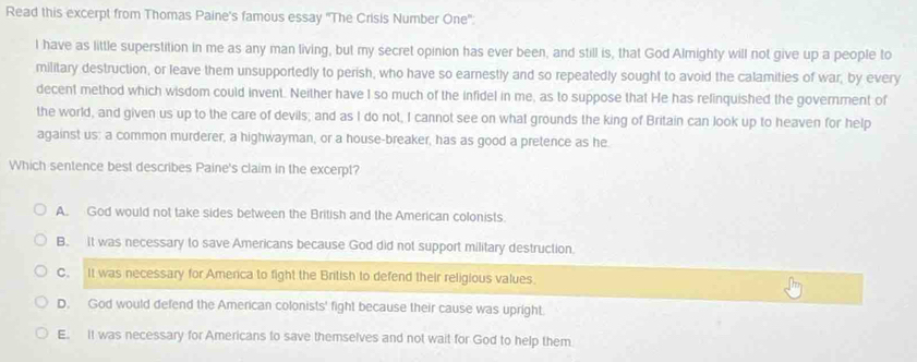 Read this excerpt from Thomas Paine's famous essay ''The Crisis Number One''
I have as little superstition in me as any man living, but my secret opinion has ever been, and still is, that God Almighty will not give up a people to
military destruction, or leave them unsupportedly to perish, who have so earnestly and so repeatedly sought to avoid the calamities of war, by every
decent method which wisdom could invent. Neither have I so much of the infidel in me, as to suppose that He has relinquished the government of
the world, and given us up to the care of devils; and as I do not, I cannot see on what grounds the king of Britain can look up to heaven for help
against us: a common murderer, a highwayman, or a house-breaker, has as good a pretence as he
Which sentence best describes Paine's claim in the excerpt?
A. God would not take sides between the British and the American colonists.
B. It was necessary to save Americans because God did not support military destruction.
C. It was necessary for Amerca to fight the British to defend their religious values.
D. God would defend the American colonists' fight because their cause was upright.
E. It was necessary for Americans to save themselves and not wait for God to help them