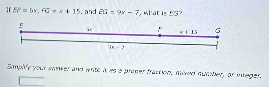 If EF=6x, FG=x+15 , and EG=9x-7 , what is EG?
E
6x
F x+15 G
9x-7
Simplify your answer and write it as a proper fraction, mixed number, or integer.