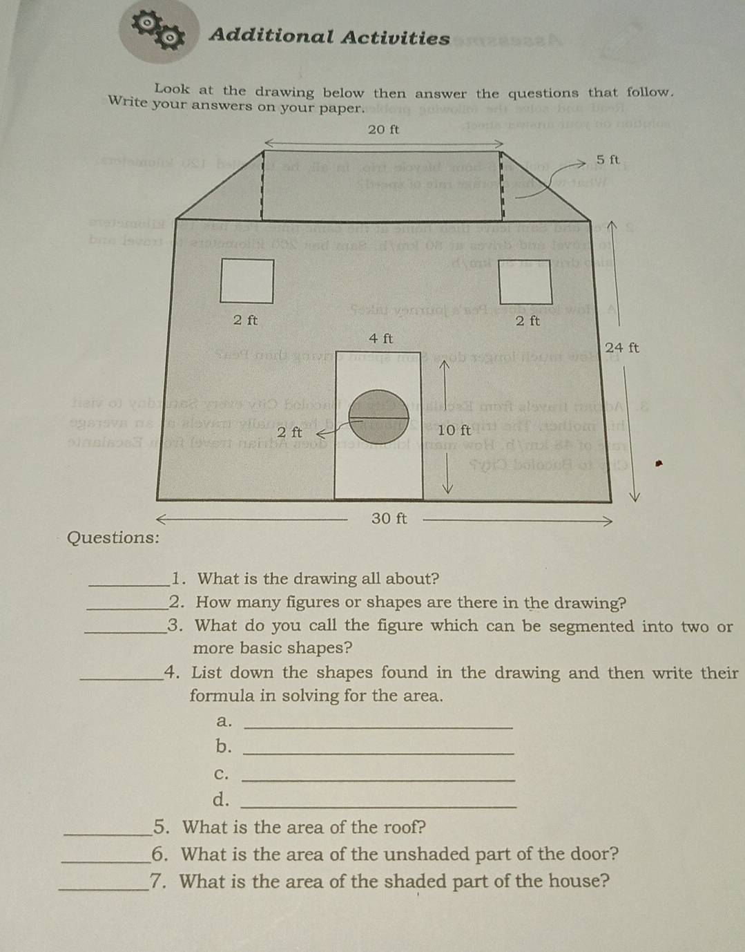 Additional Activities 
Look at the drawing below then answer the questions that follow. 
Questions: 
_1. What is the drawing all about? 
_2. How many figures or shapes are there in the drawing? 
_3. What do you call the figure which can be segmented into two or 
more basic shapes? 
_4. List down the shapes found in the drawing and then write their 
formula in solving for the area. 
a._ 
b._ 
C._ 
d._ 
_5. What is the area of the roof? 
_6. What is the area of the unshaded part of the door? 
_7. What is the area of the shaded part of the house?