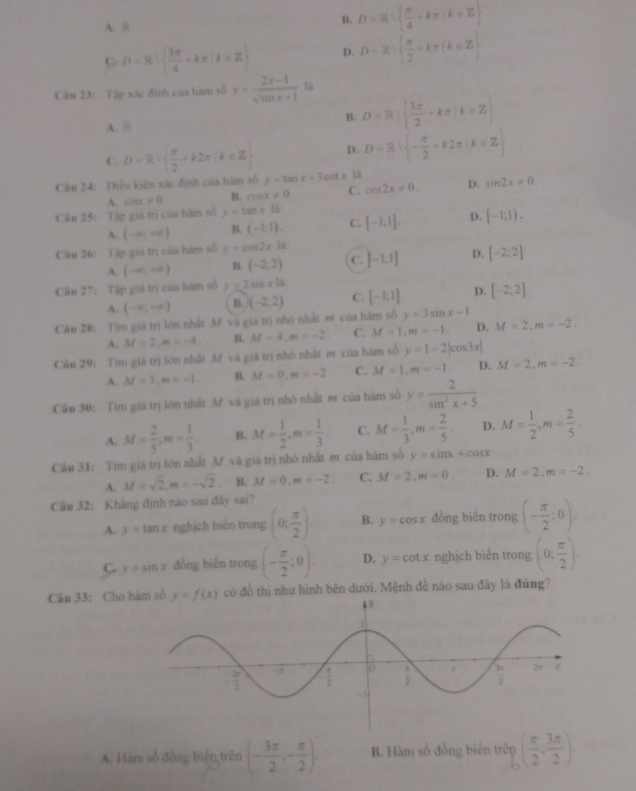 A.
B. D=R  π /4 +kπ |k∈ Z
C D=R|  3π /4 +kπ |k∈ Z D. D=3·   π /2 +kπ |k∈ Z
Câu 23: Tập xác định của hàm số y= (2x-1)/sqrt(sin x+1)  là
A. R
B. D=R|  3π /2 +kπ k∈ Z
C. D=R·   π /2 +k2π |k∈ Z D. D=R| - π /2 +k2π |k∈ Z
Câu 24: Điều kiện xác định của hám số y=tan x+3cot x là
A. sin x!= 0 B. cos x!= 0 C. cos 2x!= 0. D. sin 2x!= 0.
Câu 25: Tập giá trị của hàm số y=tan xk [-1,1]. D. [-1,1).
A. (-∈fty ,+∈fty ) B. (-1,1). C.
Câu 26: Tập giá trị của hàm số y=cos 2xlk [-1,1] D. [-2;2]
A. (-∈fty ,+∈fty ) B. (-2,2) C.
Câu 27: Tập giá trị của hàm số y=2sin x1d [-1;1] D. [-2;2]
A. (-∈fty ,+∈fty ) B. (-2,2) C.
Câu 28: Tìm giá trị lớn nhất M và giá trị nhỏ nhất m của hàm số y=3sin x-1
A. M=2,m=-4 B. M=4,m=-2 C. M=1,m=-1. D. M=2,m=-2.
Câu 29: Tìm giá trị lớn nhất M và giá trị nhó nhất m của hàm số y=1-2|cos 3x|
A. M=3,m=-1 B. M=0,m=-2 C. M=1,m=-1. D. M=2,m=-2.
Câu 30: Tìm giá trị lớn nhất M và giá trị nhỏ nhất m của hàm số y= 2/sin^2x+5 
A. M= 2/5 ,m= 1/3  B. M= 1/2 ,m= 1/3 . C. M= 1/3 ,m= 2/5 . D. M= 1/2 ,m= 2/5 .
Câu 31: Tìm giả trị lớn nhất M và giá trị nhỏ nhất m của hàm số y=sin x+cos x
A. M=sqrt(2),m=-sqrt(2). B. M=0,m=-2. C. M=2,m=0. D. M=2,m=-2.
Câu 32: Khăng định nào sau đây sai?
A. y=tan x nghịch biến trong (0, π /2 ). B. y=cos x đồng biến trong (- π /2 ;0).
C y=sin x đồng biến trong (- π /2 ;0). D. y=cot x nghịch biến trong (0; π /2 ).
Câu 33: Cho hám số y=f(x) có đồ thị như hình bên dưới. Mệnh đễ nào sau đây là đủng?
A. Hám số đồng biện trên (- 3π /2 ,- π /2 ). B. Hàm số đồng biến trên ( π /2 ; 3π /2 )