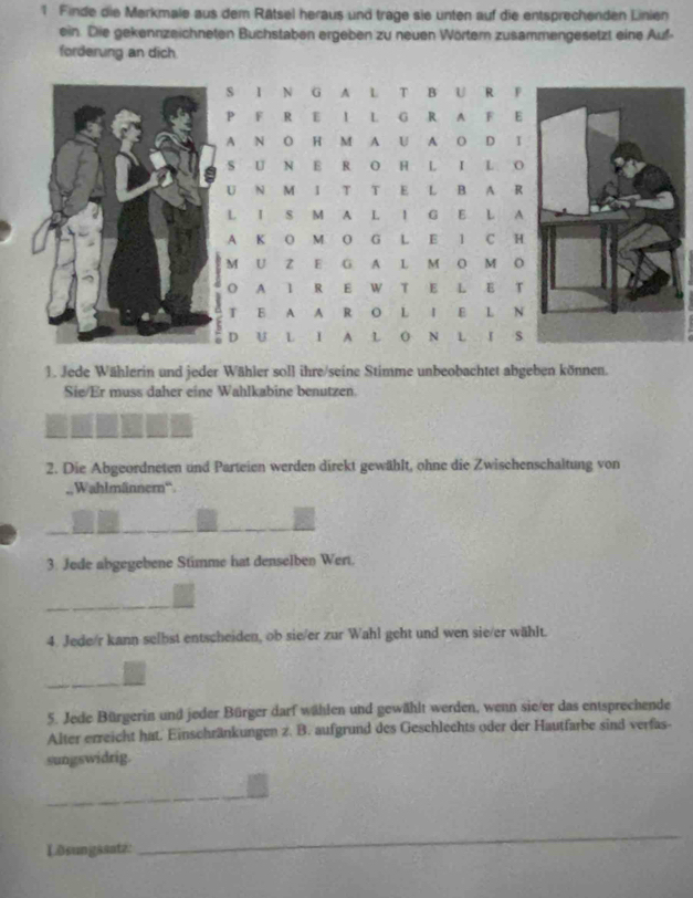 Finde die Merkmale aus dem Rätsel heraus und trage sie unten auf die entsprechenden Linien 
ein. Die gekennzeichneten Buchstaben ergeben zu neuen Wörtem zusammengesetzt eine Auf- 
forderung an dich 
S I N G A L T B U R F 
P F R E I L G R A F E 
A N O H M A U A O D I 
S U N E R O H L I L O 
U N M I T T E L B A R 
L I S M A L I G E L A 
A K O M O G L E 1 C H 
M U Z E G A L M O M O 
O A 1 R E W T E L E T 
T E A A R O L I E L N 
D U L I A L O N L I 
1. Jede Wählerin und jeder Wähler soll ihre/seine Stimme unbeobachtet abgeben können. 
Sie/Er muss daher eine Wahlkabine benutzen. 
2. Die Abgeordneten und Parteien werden direkt gewählt, ohne die Zwischenschaltung von 
Wahlmänner'' 
3. Jede abgegebene Stimme hat denselben Wert. 
4. Jede/r kann selbst entscheiden, ob sie/er zur Wahl geht und wen sie/er wählt. 
5. Jede Bürgerin und jeder Bürger darf wählen und gewählt werden, wenn sie/er das entsprechende 
Alter erreicht hat. Einschränkungen z. B. aufgrund des Geschlechts oder der Hautfarbe sind verfas- 
sungswidrig. 
_ 
_ 
Lðsungssatz: 
_