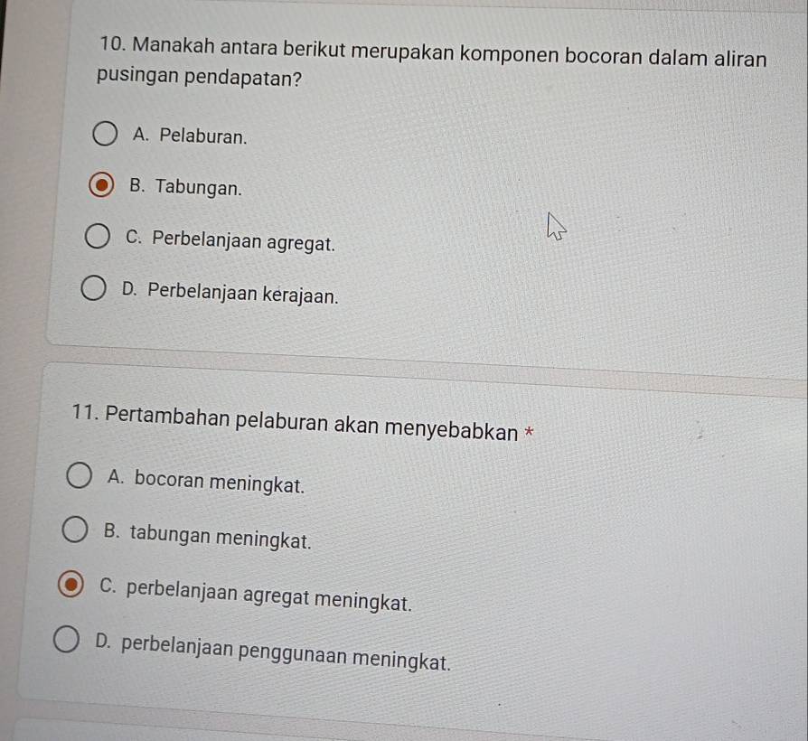 Manakah antara berikut merupakan komponen bocoran dalam aliran
pusingan pendapatan?
A. Pelaburan.
B. Tabungan.
C. Perbelanjaan agregat.
D. Perbelanjaan kerajaan.
11. Pertambahan pelaburan akan menyebabkan *
A. bocoran meningkat.
B. tabungan meningkat.
C. perbelanjaan agregat meningkat.
D. perbelanjaan penggunaan meningkat.