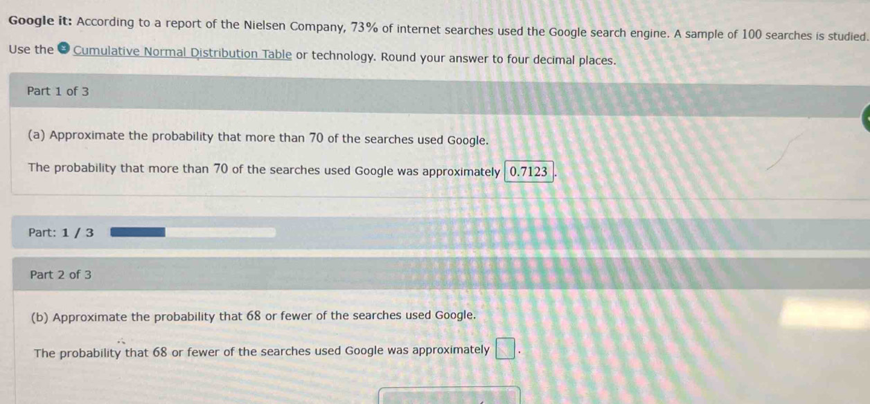 Google it: According to a report of the Nielsen Company, 73% of internet searches used the Google search engine. A sample of 100 searches is studied 
Use the # Cumulative Normal Distribution Table or technology. Round your answer to four decimal places. 
Part 1 of 3 
(a) Approximate the probability that more than 70 of the searches used Google. 
The probability that more than 70 of the searches used Google was approximately 0.7123
Part: 1 / 3 
Part 2 of 3 
(b) Approximate the probability that 68 or fewer of the searches used Google. 
The probability that 68 or fewer of the searches used Google was approximately □.