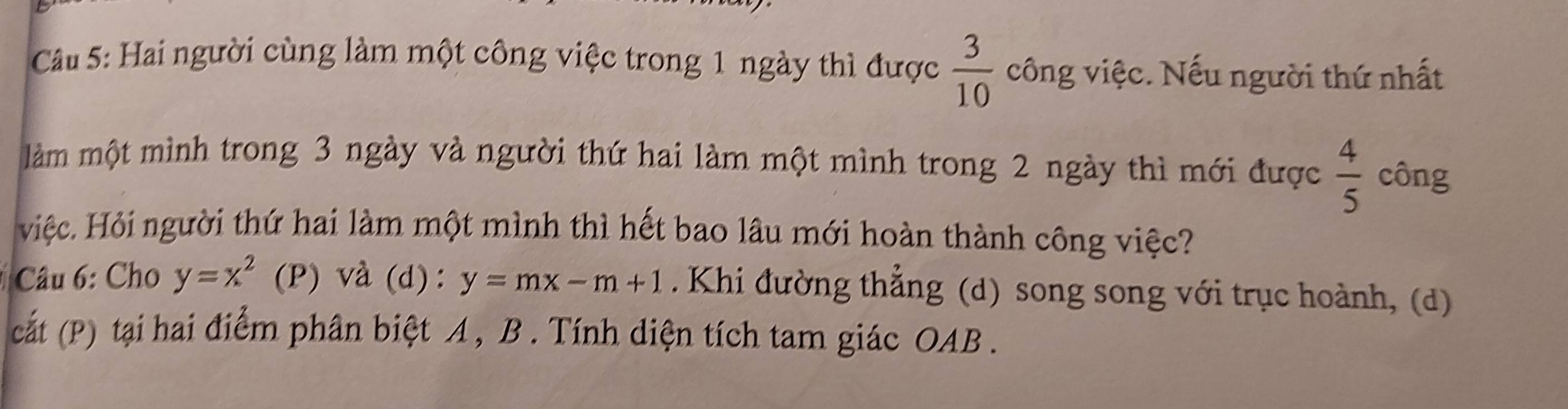 Hai người cùng làm một công việc trong 1 ngày thì được  3/10  công việc. Nếu người thứ nhất 
làm một mình trong 3 ngày và người thứ hai làm một mình trong 2 ngày thì mới được  4/5  công 
Hiệc. Hỏi người thứ hai làm một mình thì hết bao lâu mới hoàn thành công việc? 
Câu 6: Cho y=x^2 (P) và (d): y=mx-m+1. Khi đường thẳng (d) song song với trục hoành, (d) 
cất (P) tại hai điểm phân biệt A , B. Tính diện tích tam giác OAB.