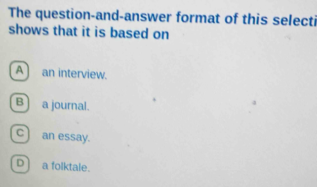 The question-and-answer format of this selecti
shows that it is based on
A) an interview.
B) a journal.
c) an essay.
D) a folktale.