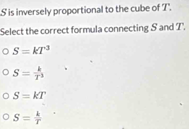 S is inversely proportional to the cube of T.
Select the correct formula connecting S and T.
S=kT^3
S= k/T^3 
S=kT
S= k/T 