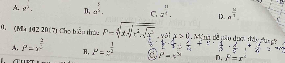 A. a^(frac 7)3. a^(frac 5)6. 
B.
C. a^(frac 11)6. a^(frac 10)3. 
D.
10. (Mã 102 2017) Cho biểu thức P=sqrt[4](x.sqrt [3]x^2.sqrt x^3) , yới x>0 Mệnh đề nào dưới đây đúng
A. P=x^(frac 2)3 P=x^(frac 1)2
B.
C. P=x^(frac 13)24 P=x^(frac 1)4
1. (THPT
D.