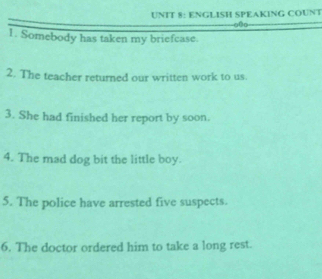 ENGLISH SPEAKING COUNT 
0o 
1. Somebody has taken my briefcase. 
2. The teacher returned our written work to us. 
3. She had finished her report by soon. 
4. The mad dog bit the little boy. 
5. The police have arrested five suspects. 
6. The doctor ordered him to take a long rest.