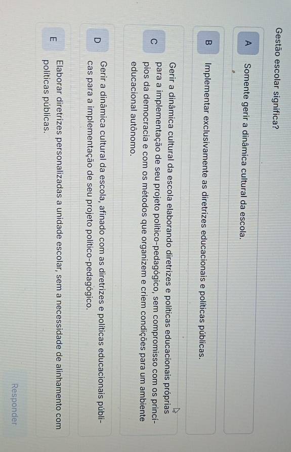 Gestão escolar significa?
A Somente gerir a dinâmica cultural da escola.
B Implementar exclusivamente as diretrizes educacionais e políticas públicas.

Gerir a dinâmica cultural da escola elaborando diretrizes e políticas educacionais próprias
C para a implementação de seu projeto político-pedagógico, sem compromisso com os princí-
pios da democracia e com os métodos que organizem e criem condições para um ambiente
educacional autônomo.
D Gerir a dinâmica cultural da escola, afinado com as diretrizes e políticas educacionais públi-
cas para a implementação de seu projeto político-pedagógico.
Elaborar diretrizes personalizadas a unidade escolar, sem a necessidade de alinhamento com
E
políticas públicas.
Responder