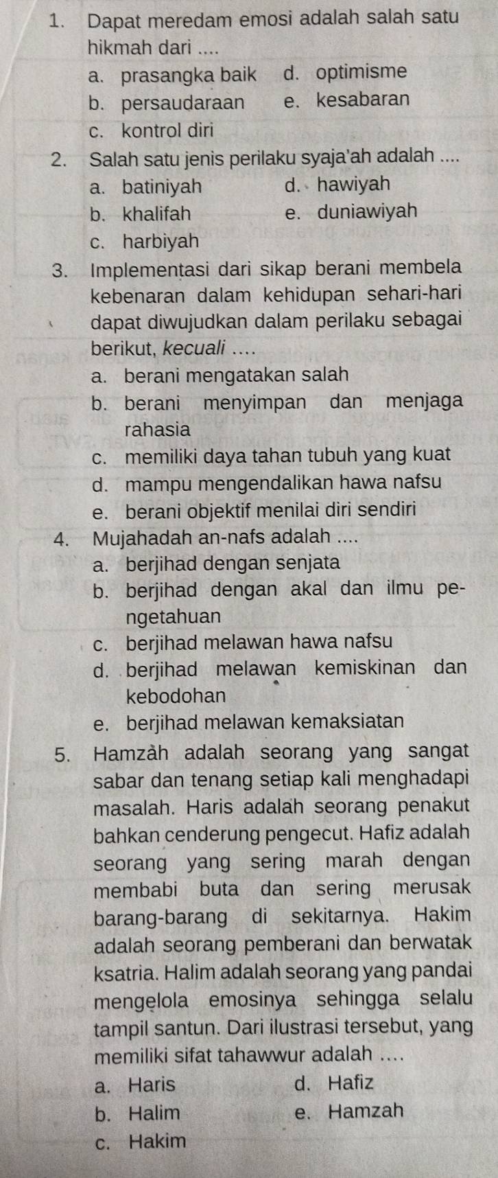 Dapat meredam emosi adalah salah satu
hikmah dari ....
a. prasangka baik d. optimisme
b. persaudaraan e.kesabaran
c. kontrol diri
2. Salah satu jenis perilaku syaja'ah adalah ....
a. batiniyah d. hawiyah
b. khalifah e. duniawiyah
c. harbiyah
3. Implementasi dari sikap berani membela
kebenaran dalam kehidupan sehari-hari
dapat diwujudkan dalam perilaku sebagai
berikut, kecuali ….
a. berani mengatakan salah
b. berani menyimpan dan menjaga
rahasia
c. memiliki daya tahan tubuh yang kuat
d. mampu mengendalikan hawa nafsu
e. berani objektif menilai diri sendiri
4. Mujahadah an-nafs adalah ....
a. berjihad dengan senjata
b. berjihad dengan akal dan ilmu pe-
ngetahuan
c. berjihad melawan hawa nafsu
d. berjihad melawan kemiskinan dan
kebodohan
e. berjihad melawan kemaksiatan
5. Hamzàh adalah seorang yang sangat
sabar dan tenang setiap kali menghadapi
masalah. Haris adalah seorang penakut
bahkan cenderung pengecut. Hafiz adalah
seorang yang sering marah dengan
membabi buta dan sering merusak
barang-barang di sekitarnya. Hakim
adalah seorang pemberani dan berwatak
ksatria. Halim adalah seorang yang pandai
mengelola emosinya sehingga selalu
tampil santun. Dari ilustrasi tersebut, yang
memiliki sifat tahawwur adalah ....
a. Haris d. Hafiz
b. Halim e. Hamzah
c. Hakim