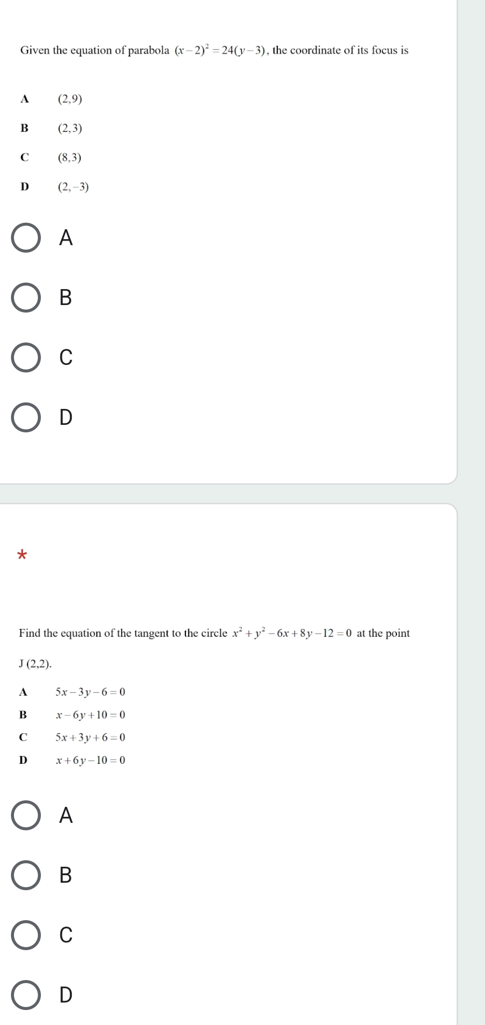 Given the equation of parabola (x-2)^2=24(y-3) , the coordinate of its focus is
A (2,9)
B (2,3)
C (8,3)
D (2,-3)
A
B
C
D
Find the equation of the tangent to the circle x^2+y^2-6x+8y-12=0 at the point
J(2,2).
A 5x-3y-6=0
B x-6y+10=0
C 5x+3y+6=0
D x+6y-10=0
A
B
C
D