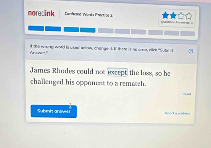 noredink Confused Words Practice 2 
Questions Answered: 3 
If the wrong word is used below, change it. If there is no error, click "Submit 
Answer." 
James Rhodes could not except the loss, so he 
challenged his opponent to a rematch. 
Reset 
a 
Submit answer Report a problem