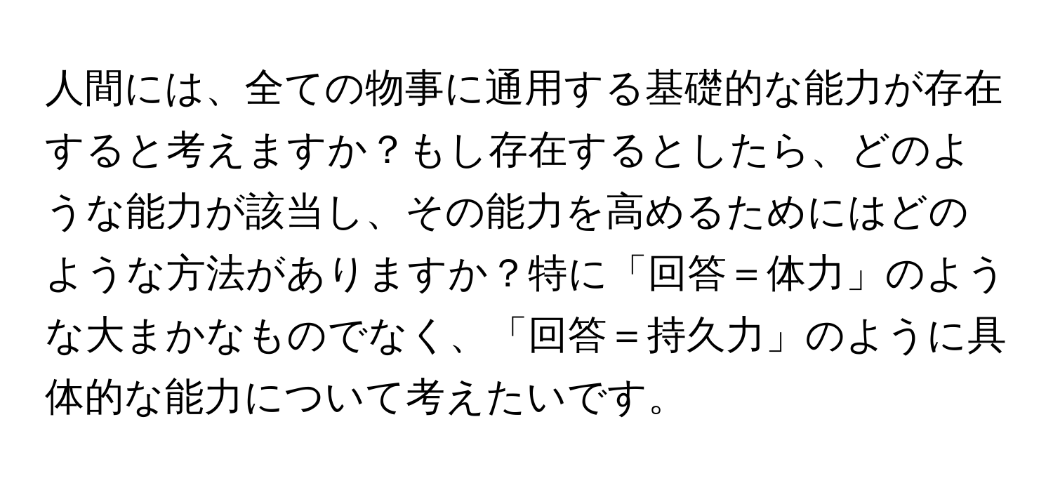 人間には、全ての物事に通用する基礎的な能力が存在すると考えますか？もし存在するとしたら、どのような能力が該当し、その能力を高めるためにはどのような方法がありますか？特に「回答＝体力」のような大まかなものでなく、「回答＝持久力」のように具体的な能力について考えたいです。