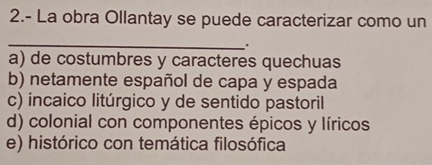 2.- La obra Ollantay se puede caracterizar como un
_
.
a) de costumbres y caracteres quechuas
b) netamente español de capa y espada
c) incaico litúrgico y de sentido pastoril
d) colonial con componentes épicos y líricos
e) histórico con temática filosófica