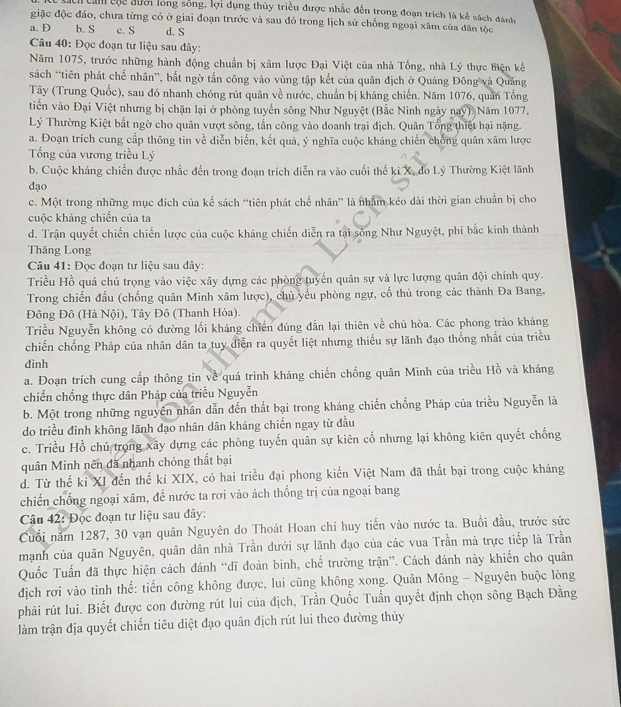 sách cảm cộc dượi long sống, lợi dụng thủy triều được nhắc đến trong đoạn trích là kế sách đánh
giặc độc đáo, chưa từng có ở giai đoạn trước và sau đó trong lịch sử chống ngoại xâm của dân tộc
a. D b. S c. S d. S
Câu 40: Đọc đoạn tư liệu sau đây:
Năm 1075, trước những hành động chuẩn bị xâm lược Đại Việt của nhà Tống, nhà Lý thực hiện kế
sách “tiên phát chế nhân”, bất ngờ tấn công vào vùng tập kết của quân địch ở Quảng Đông và Quảng
Tây (Trung Quốc), sau đó nhanh chóng rút quân về nước, chuẩn bị kháng chiến. Năm 1076, quân Tống
tiến vào Đại Việt nhưng bị chặn lại ở phòng tuyến sông Như Nguyệt (Bắc Ninh ngày nay). Năm 1077,
Lý Thường Kiệt bất ngờ cho quân vượt sông, tấn công vào doanh trại địch. Quân Tống thiệt hại nặng.
a. Đoạn trích cung cấp thông tin về diễn biến, kết quả, ý nghĩa cuộc kháng chiến chống quân xâm lược
Tống của vương triều Lý
b. Cuộc kháng chiến được nhắc đến trong đoạn trích diễn ra vào cuối thế ki X, do Lý Thường Kiệt lãnh
đạo
c. Một trong những mục đích của kế sách “tiên phát chế nhân” là nhằm kéo dài thời gian chuẩn bị cho
cuộc kháng chiến của ta
d. Trận quyết chiến chiến lược của cuộc kháng chiến diễn ra tại sông Như Nguyệt, phí bắc kinh thành
Thăng Long
Câu 41: Đọc đoạn tư liệu sau đây:
Triều Hồ quá chú trọng vào việc xây dựng các phòng tuyến quân sự và lực lượng quân đội chính quy.
Trong chiến đấu (chống quân Minh xâm lược), chủ yếu phòng ngự, cố thủ trong các thành Đa Bang,
Đông Đô (Hà Nội), Tây Đô (Thanh Hóa).
Triều Nguyễn không có đường lối kháng chiến đúng đắn lại thiên về chủ hòa. Các phong trào kháng
chiến chống Pháp của nhân dân ta tuy diễn ra quyết liệt nhưng thiếu sự lãnh đạo thống nhất của triều
đình
a. Đoạn trích cung cấp thông tin về quá trình kháng chiến chống quân Minh của triều Hồ và kháng
chiến chống thực dân Pháp của triều Nguyễn
b. Một trong những nguyên nhân dẫn đến thất bại trong kháng chiến chống Pháp của triều Nguyễn là
do triều đình không lãnh đạo nhân dân kháng chiến ngay từ đầu
c. Triều Hồ chú trong xây dựng các phòng tuyến quân sự kiên cố nhưng lại không kiên quyết chống
quân Minh nên đã nhanh chóng thất bại
d. Từ thế kỉ XI đến thế ki XIX, có hai triều đại phong kiến Việt Nam đã thất bại trong cuộc kháng
chiến chống ngoại xâm, để nước ta rơi vào ách thống trị của ngoại bang
Câu 42: Đọc đoạn tư liệu sau đây:
Cuối năm 1287, 30 vạn quân Nguyên do Thoát Hoan chi huy tiến vào nước ta. Buổi đầu, trước sức
mạnh của quân Nguyên, quân dân nhà Trần dưới sự lãnh đạo của các vua Trần mà trực tiếp là Trần
Quốc Tuấn đã thực hiện cách đánh “dĩ đoản binh, chế trường trận”. Cách đánh này khiến cho quân
địch rơi vào tình thế: tiến công không được, lui cũng không xong. Quân Mông - Nguyên buộc lòng
phải rút lui. Biết được con đường rút lui của địch, Trần Quốc Tuấn quyết định chọn sông Bạch Đằng
làm trận địa quyết chiến tiêu diệt đạo quân địch rút lui theo đường thủy