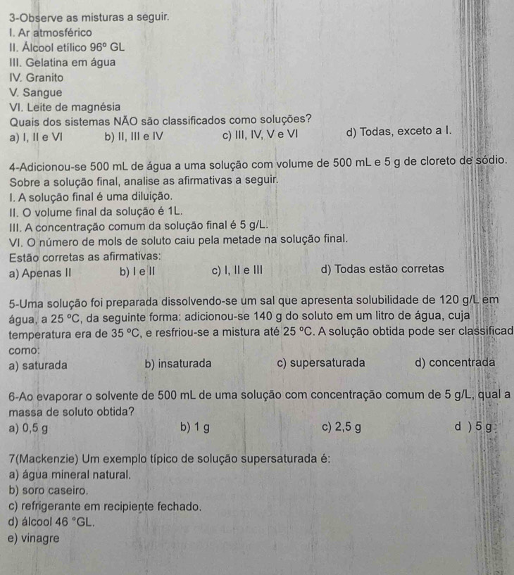 3-Observe as misturas a seguir.
I. Ar atmosférico
II. Álcool etílico 96° GL
III. Gelatina em água
IV. Granito
V. Sangue
VI. Leite de magnésia
Quais dos sistemas NÃO são classificados como soluções?
a) I, II e VI b) II, I e ⅣV c) III, IV, V e VI d) Todas, exceto a I.
4-Adicionou-se 500 mL de água a uma solução com volume de 500 mL e 5 g de cloreto de sódio.
Sobre a solução final, analise as afirmativas a seguir.
I. A solução final é uma diluição.
II. O volume final da solução é 1L.
III. A concentração comum da solução final é 5 g/L.
VI. O número de mols de soluto caiu pela metade na solução final.
Estão corretas as afirmativas:
a) Apenas II b)I eⅡl c) l, ⅡeⅢ d) Todas estão corretas
5-Uma solução foi preparada dissolvendo-se um sal que apresenta solubilidade de 120 g/L em
água, a 25°C , da seguinte forma: adicionou-se 140 g do soluto em um litro de água, cuja
temperatura era de 35°C , e resfriou-se a mistura até 25°C. A solução obtida pode ser classificad
como:
a) saturada b) insaturada c) supersaturada d) concentrada
6-Ao evaporar o solvente de 500 mL de uma solução com concentração comum de 5 g/L, qual a
massa de soluto obtida?
a) 0,5 g b) 1 g c) 2,5 g d) 5g
7(Mackenzie) Um exemplo típico de solução supersaturada é:
a) água mineral natural.
b) soro caseiro.
c) refrigerante em recipiente fechado.
d) álcool 46°GL.
e) vinagre